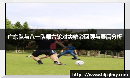 广东队与八一队第六轮对决精彩回顾与赛后分析