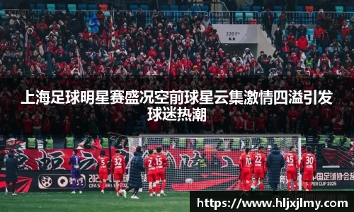 上海足球明星赛盛况空前球星云集激情四溢引发球迷热潮