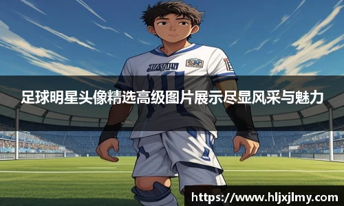 足球明星头像精选高级图片展示尽显风采与魅力